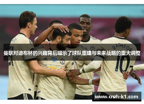 曼联对迪布林的兴趣背后暗示了球队重建与未来战略的重大调整 曼联对迪布林的兴趣背后暗示了球队重建与未来战略的重大调整