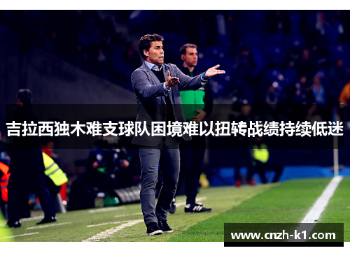 吉拉西独木难支球队困境难以扭转战绩持续低迷