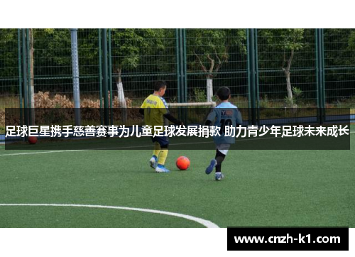 足球巨星携手慈善赛事为儿童足球发展捐款 助力青少年足球未来成长