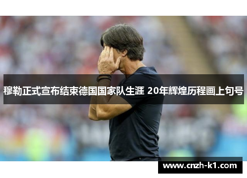 穆勒正式宣布结束德国国家队生涯 20年辉煌历程画上句号 穆勒正式宣布结束德国国家队生涯 20年辉煌历程画上句号